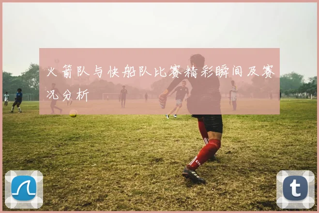 火箭队与快船队比赛精彩瞬间及赛况分析