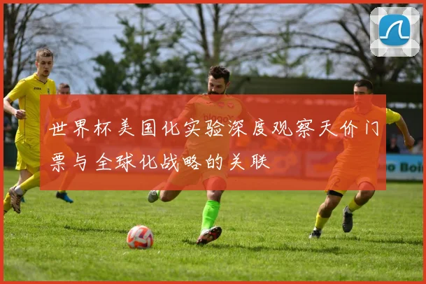 世界杯美国化实验深度观察天价门票与全球化战略的关联