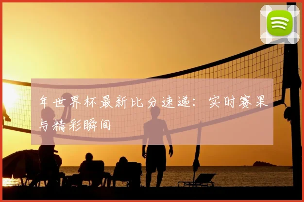 年世界杯最新比分速递：实时赛果与精彩瞬间